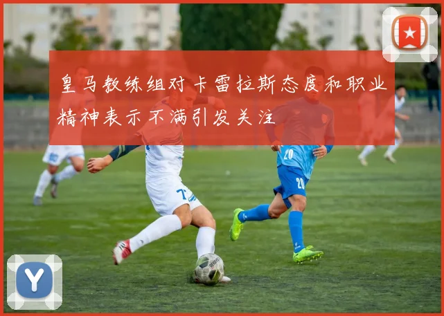 皇马教练组对卡雷拉斯态度和职业精神表示不满引发关注