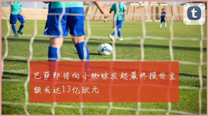 巴萨即将向小蜘蛛发起最终报价金额或达13亿欧元