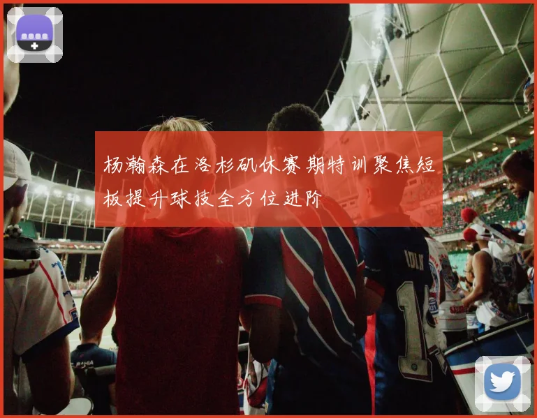 杨瀚森在洛杉矶休赛期特训聚焦短板提升球技全方位进阶