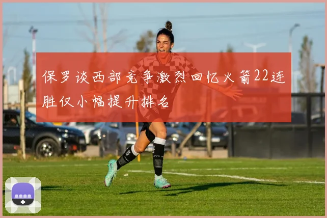保罗谈西部竞争激烈回忆火箭22连胜仅小幅提升排名