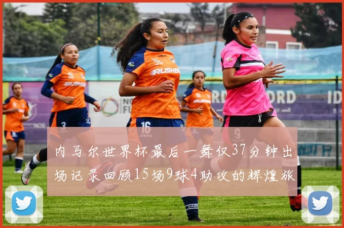 内马尔世界杯最后一舞仅37分钟出场记录回顾15场9球4助攻的辉煌旅程