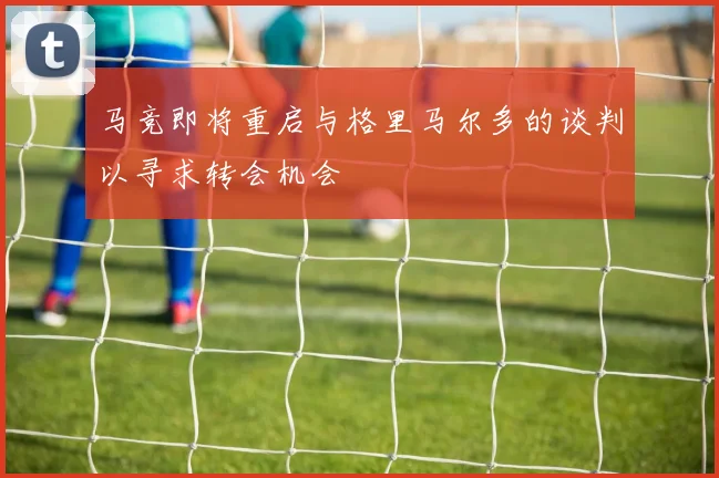 马竞即将重启与格里马尔多的谈判以寻求转会机会