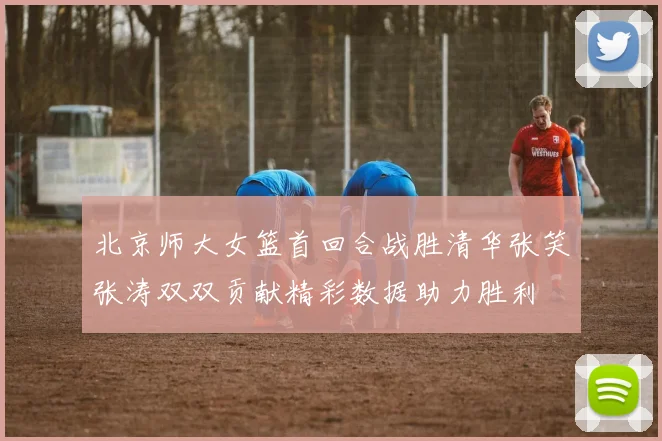 北京师大女篮首回合战胜清华张笑张涛双双贡献精彩数据助力胜利
