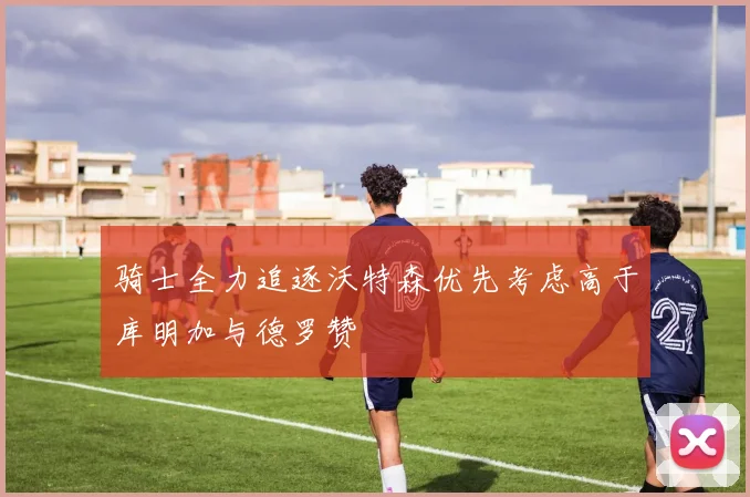 骑士全力追逐沃特森优先考虑高于库明加与德罗赞