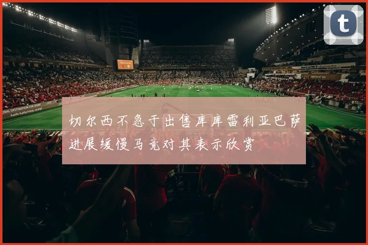 切尔西不急于出售库库雷利亚巴萨进展缓慢马竞对其表示欣赏