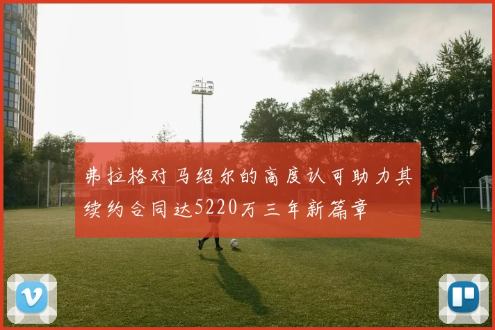 弗拉格对马绍尔的高度认可助力其续约合同达5220万三年新篇章