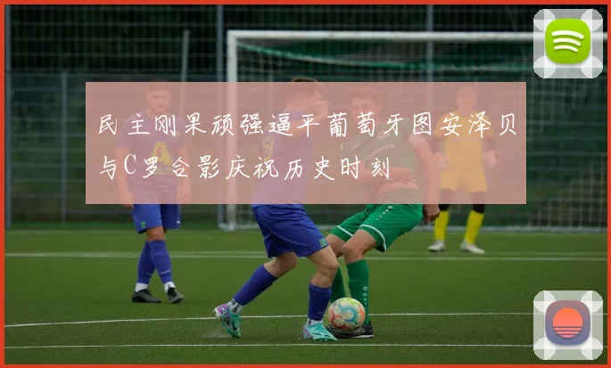 民主刚果顽强逼平葡萄牙图安泽贝与C罗合影庆祝历史时刻