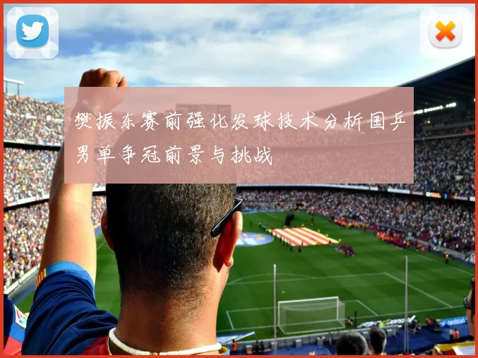 樊振东赛前强化发球技术分析国乒男单争冠前景与挑战