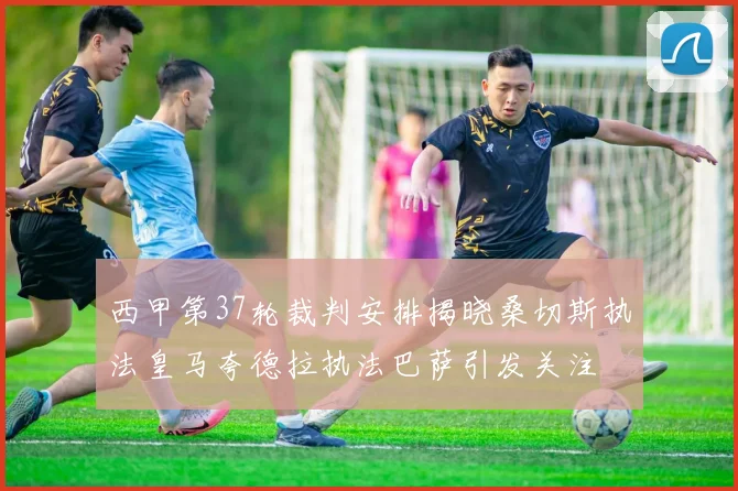 西甲第37轮裁判安排揭晓桑切斯执法皇马夸德拉执法巴萨引发关注