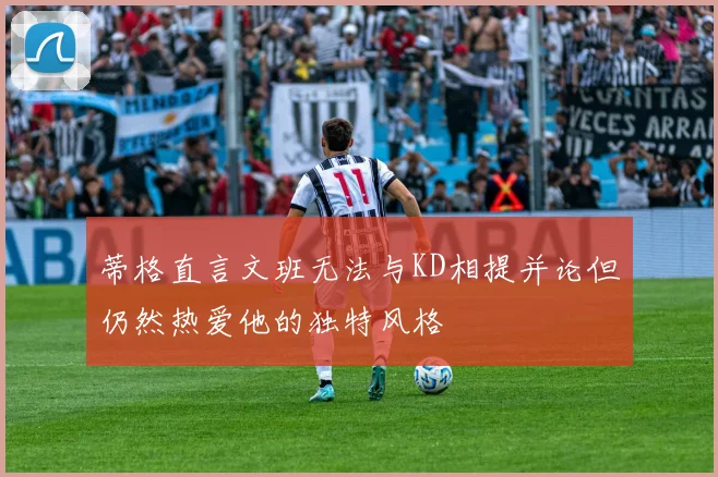 蒂格直言文班无法与KD相提并论但仍然热爱他的独特风格