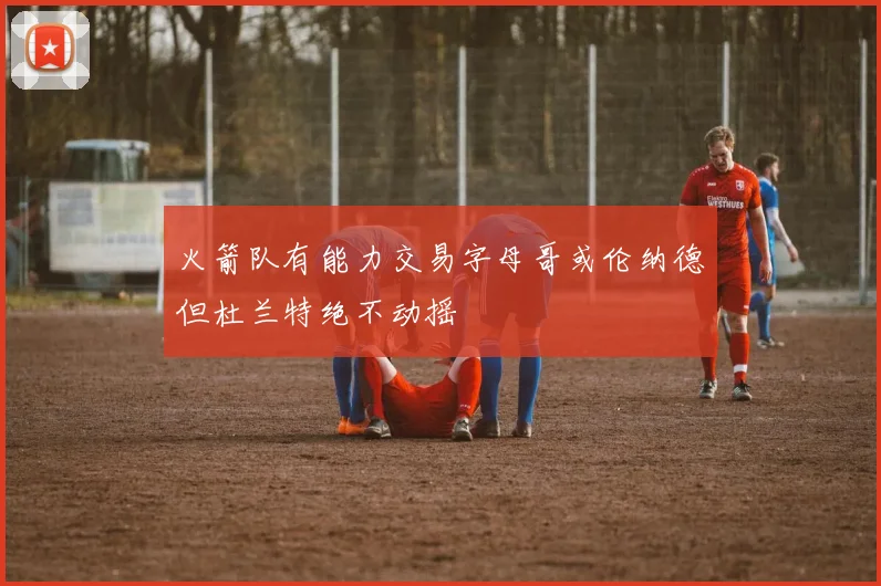 火箭队有能力交易字母哥或伦纳德但杜兰特绝不动摇