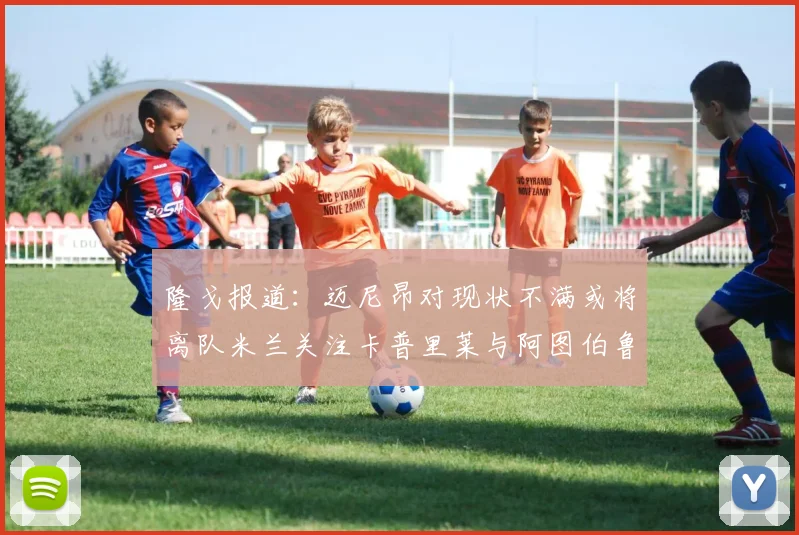 隆戈报道：迈尼昂对现状不满或将离队米兰关注卡普里莱与阿图伯鲁转会动态