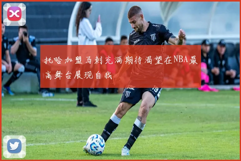 托哈加盟马刺充满期待渴望在NBA最高舞台展现自我