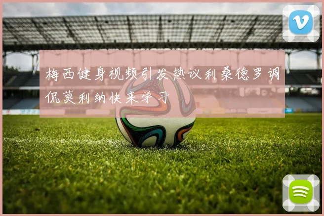 梅西健身视频引发热议利桑德罗调侃莫利纳快来学习