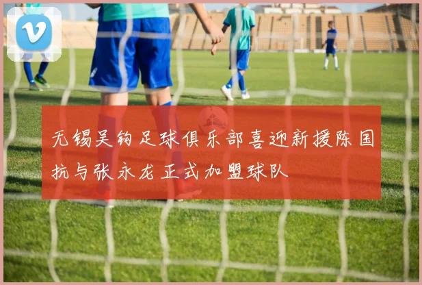 无锡吴钩足球俱乐部喜迎新援陈国抗与张永龙正式加盟球队