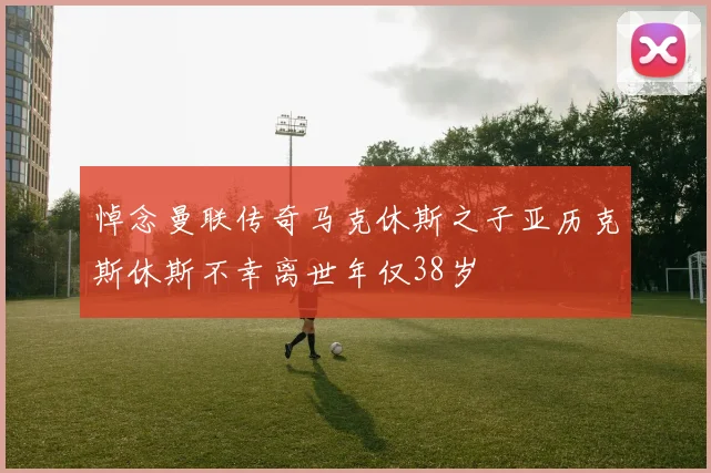 悼念曼联传奇马克休斯之子亚历克斯休斯不幸离世年仅38岁