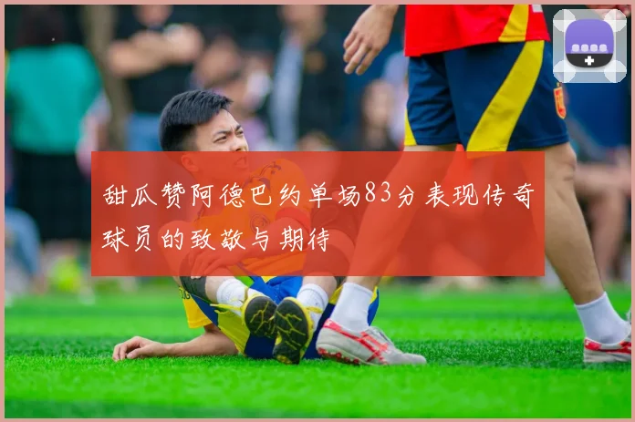 甜瓜赞阿德巴约单场83分表现传奇球员的致敬与期待