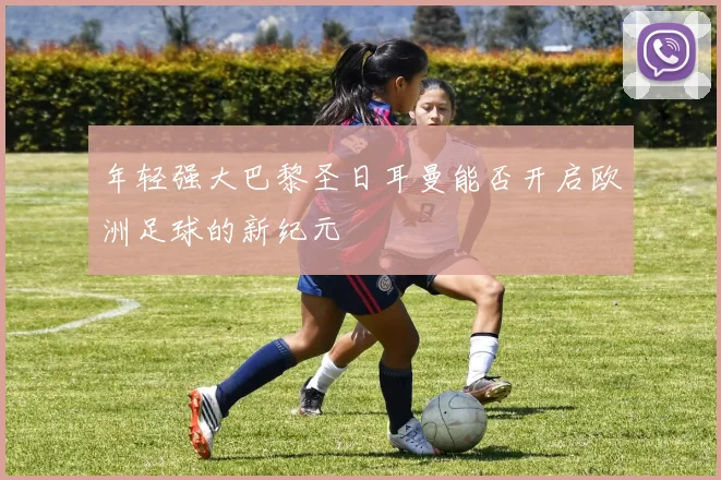 年轻强大巴黎圣日耳曼能否开启欧洲足球的新纪元