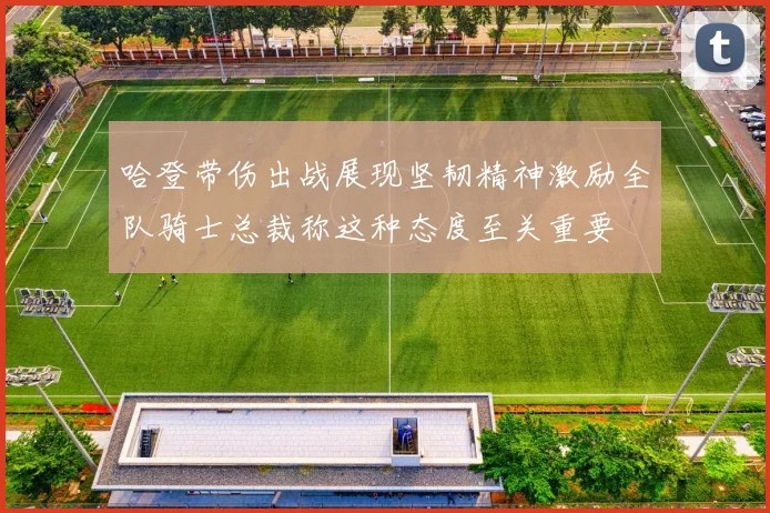 哈登带伤出战展现坚韧精神激励全队骑士总裁称这种态度至关重要