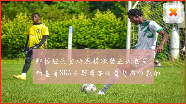 维拉纽瓦分析现役联盟五大巨星：约基奇SGA东契奇字母哥与布伦森的表现与影响