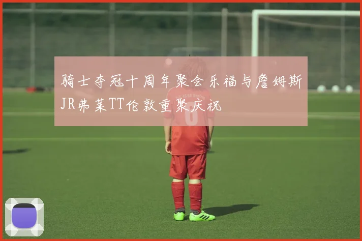 骑士夺冠十周年聚会乐福与詹姆斯JR弗莱TT伦敦重聚庆祝