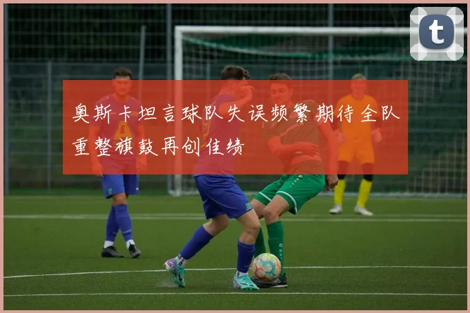 奥斯卡坦言球队失误频繁期待全队重整旗鼓再创佳绩
