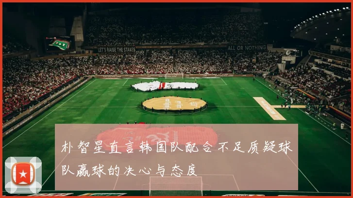 朴智星直言韩国队配合不足质疑球队赢球的决心与态度
